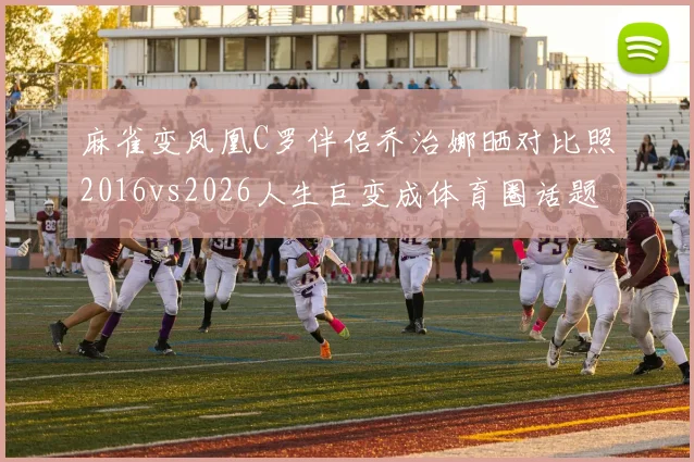 麻雀变凤凰C罗伴侣乔治娜晒对比照2016vs2026人生巨变成体育圈话题
