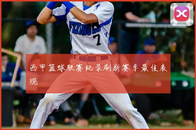 西甲篮球联赛纪录刷新赛季最佳表现