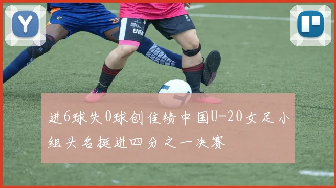 进6球失0球创佳绩中国U-20女足小组头名挺进四分之一决赛