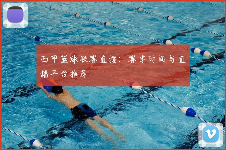 西甲篮球联赛直播：赛季时间与直播平台推荐